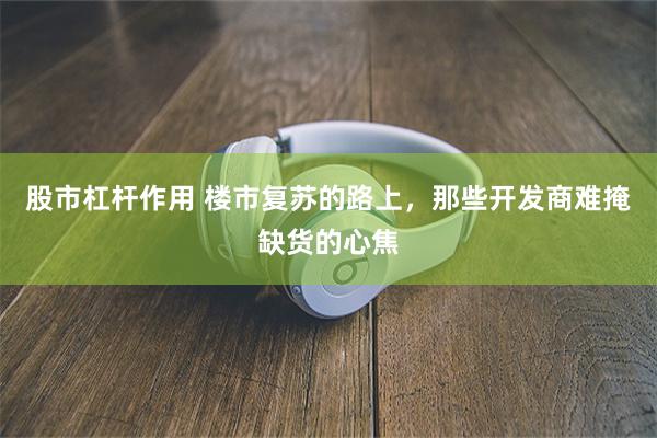 股市杠杆作用 楼市复苏的路上，那些开发商难掩缺货的心焦