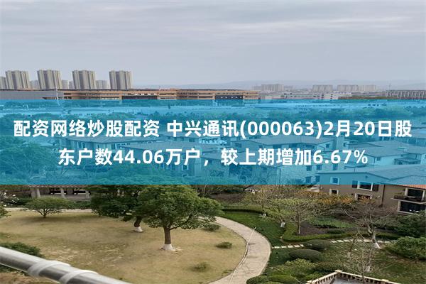 配资网络炒股配资 中兴通讯(000063)2月20日股东户数44.06万户，较上期增加6.67%