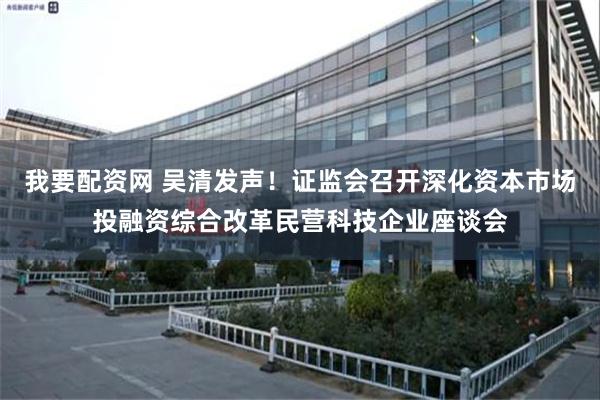 我要配资网 吴清发声！证监会召开深化资本市场投融资综合改革民营科技企业座谈会