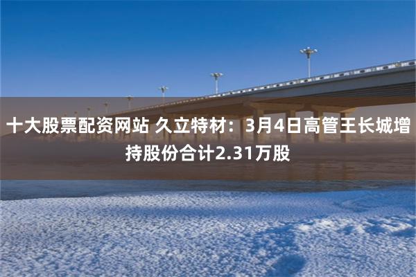 十大股票配资网站 久立特材：3月4日高管王长城增持股份合计2.31万股