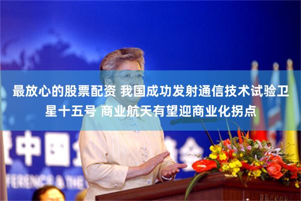 最放心的股票配资 我国成功发射通信技术试验卫星十五号 商业航天有望迎商业化拐点