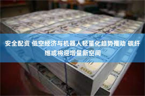 安全配资 低空经济与机器人轻量化趋势推动 碳纤维或将迎增量新空间