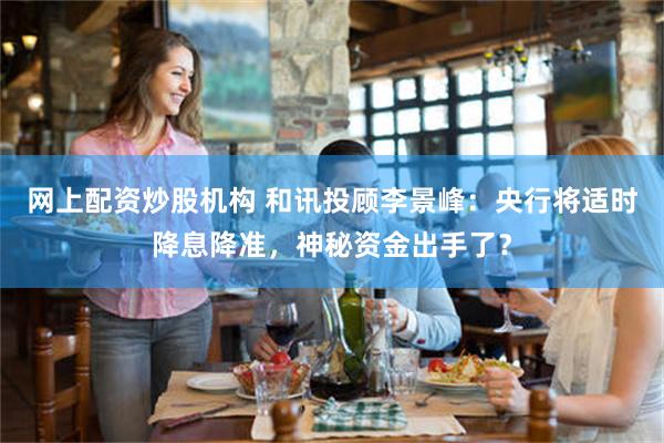 网上配资炒股机构 和讯投顾李景峰：央行将适时降息降准，神秘资金出手了？
