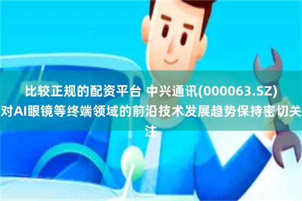 比较正规的配资平台 中兴通讯(000063.SZ)：对AI眼镜等终端领域的前沿技术发展趋势保持密切关注