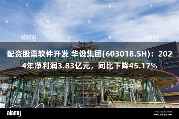 配资股票软件开发 华设集团(603018.SH)：2024年净利润3.83亿元，同比下降45.17%