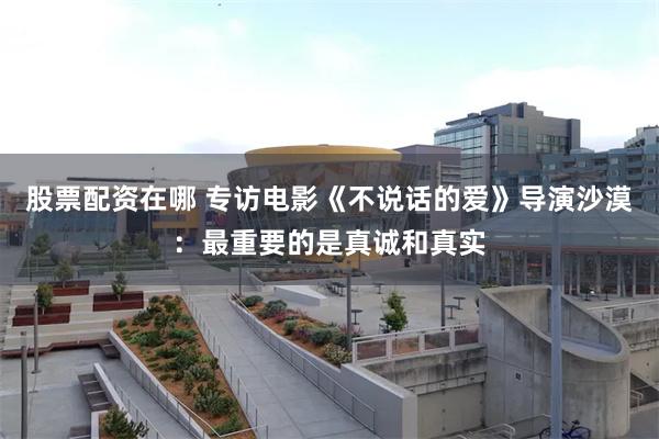 股票配资在哪 专访电影《不说话的爱》导演沙漠：最重要的是真诚和真实