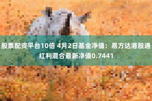 股票配资平台10倍 4月2日基金净值：易方达港股通红利混合最新净值0.7441