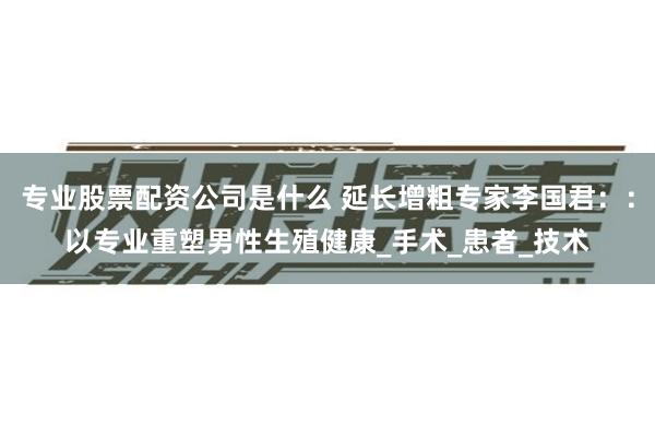专业股票配资公司是什么 延长增粗专家李国君：：以专业重塑男性生殖健康_手术_患者_技术