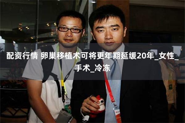 配资行情 卵巢移植术可将更年期延缓20年_女性_手术_冷冻