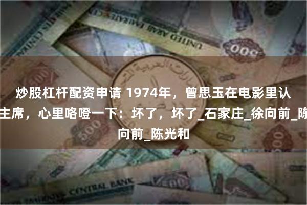 炒股杠杆配资申请 1974年，曾思玉在电影里认出毛主席，心里咯噔一下：坏了，坏了_石家庄_徐向前_陈光和