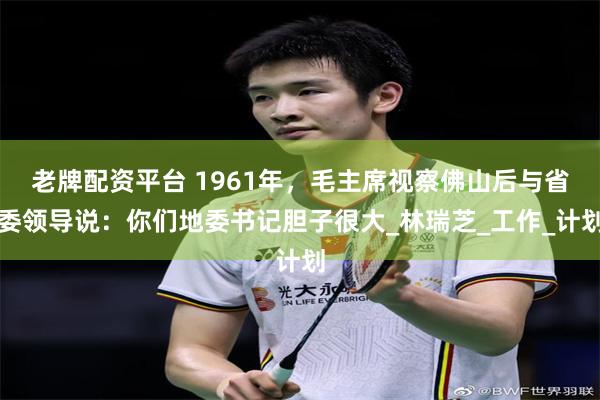 老牌配资平台 1961年，毛主席视察佛山后与省委领导说：你们地委书记胆子很大_林瑞芝_工作_计划