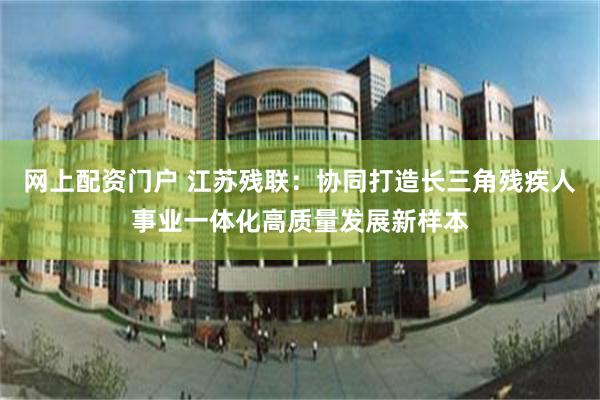 网上配资门户 江苏残联：协同打造长三角残疾人事业一体化高质量发展新样本