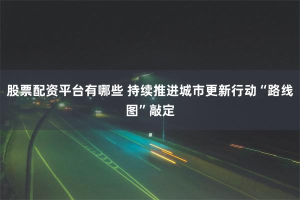 股票配资平台有哪些 持续推进城市更新行动“路线图”敲定