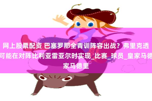 网上股票配资 巴塞罗那全青训阵容出战？弗里克透露可能在对阵比利亚雷亚尔时实现_比赛_球员_皇家马德里