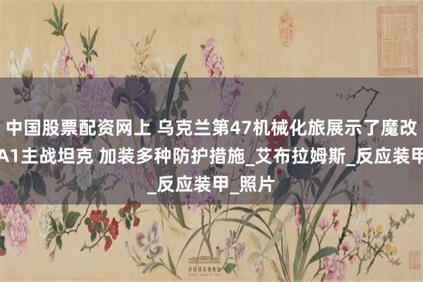 中国股票配资网上 乌克兰第47机械化旅展示了魔改版M1A1主战坦克 加装多种防护措施_艾布拉姆斯_反应装甲_照片