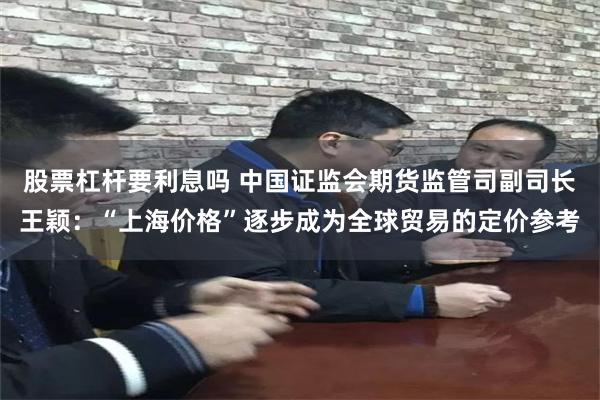 股票杠杆要利息吗 中国证监会期货监管司副司长王颖：“上海价格”逐步成为全球贸易的定价参考