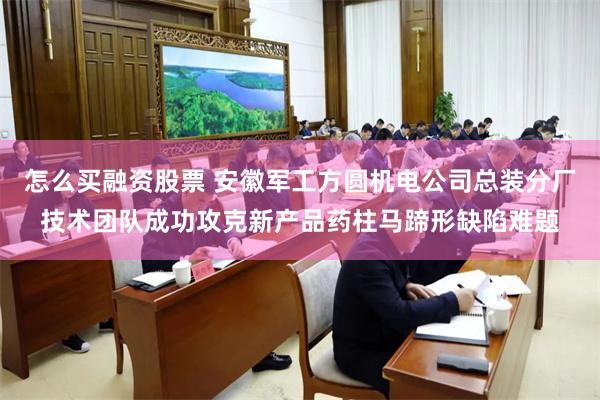 怎么买融资股票 安徽军工方圆机电公司总装分厂技术团队成功攻克新产品药柱马蹄形缺陷难题