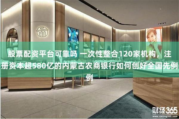 股票配资平台可靠吗 一次性整合120家机构，注册资本超580亿的内蒙古农商银行如何创好全国先例