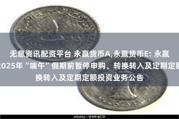 无息资讯配资平台 永赢货币A,永赢货币E: 永赢货币市场基金2025年“端午”假期前暂停申购、转换转入及定期定额投资业务公告