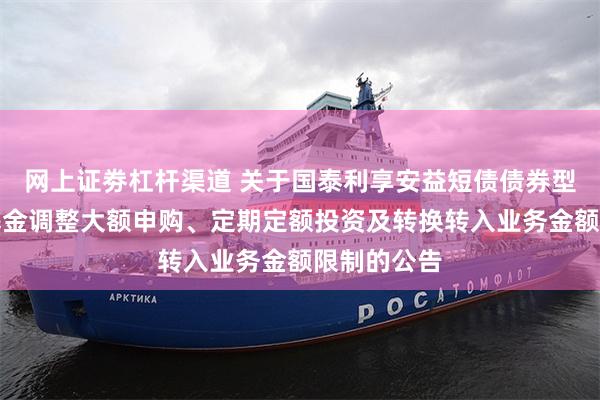 网上证劵杠杆渠道 关于国泰利享安益短债债券型证券投资基金调整大额申购、定期定额投资及转换转入业务金额限制的公告