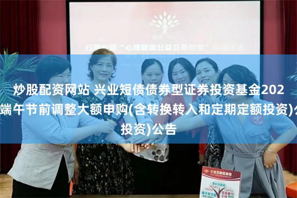 炒股配资网站 兴业短债债券型证券投资基金2025年端午节前调整大额申购(含转换转入和定期定额投资)公告