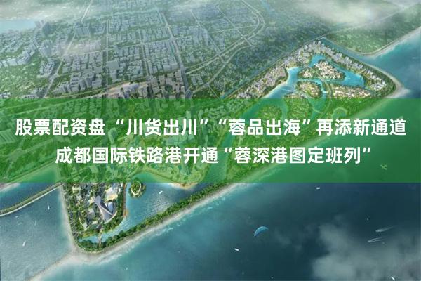 股票配资盘 “川货出川”“蓉品出海”再添新通道 成都国际铁路港开通“蓉深港图定班列”