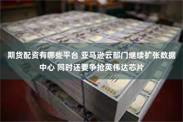 期货配资有哪些平台 亚马逊云部门继续扩张数据中心 同时还要争抢英伟达芯片