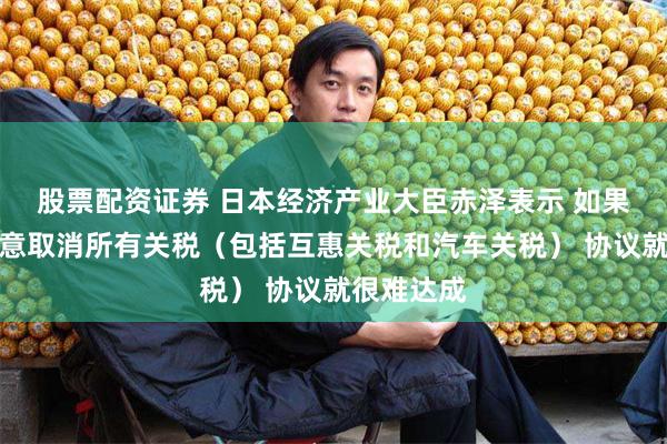 股票配资证券 日本经济产业大臣赤泽表示 如果美国不同意取消所有关税（包括互惠关税和汽车关税） 协议就很难达成