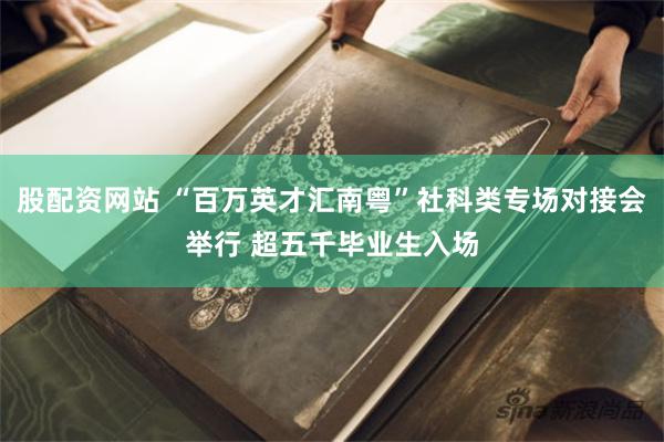 股配资网站 “百万英才汇南粤”社科类专场对接会举行 超五千毕业生入场