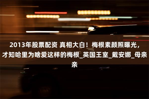 2013年股票配资 真相大白！梅根素颜照曝光，才知哈里为啥爱这样的梅根_英国王室_戴安娜_母亲