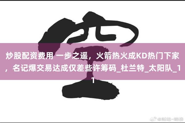 炒股配资费用 一步之遥，火箭热火成KD热门下家，名记爆交易达成仅差些许筹码_杜兰特_太阳队_1