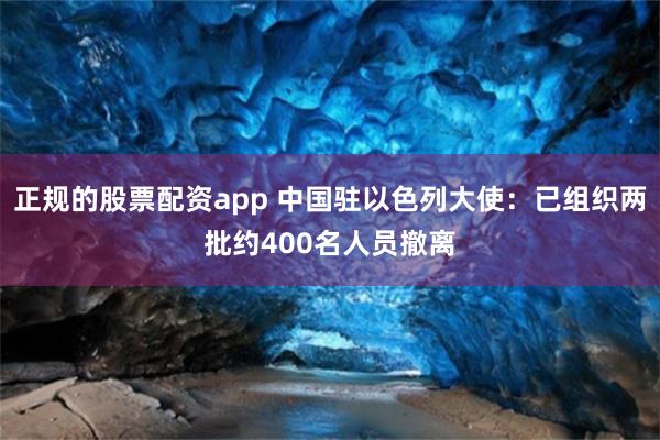 正规的股票配资app 中国驻以色列大使：已组织两批约400名人员撤离