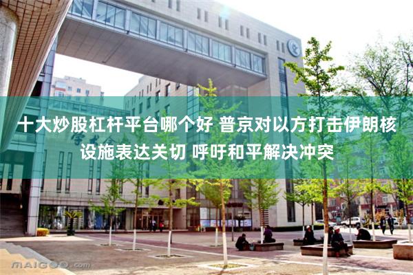 十大炒股杠杆平台哪个好 普京对以方打击伊朗核设施表达关切 呼吁和平解决冲突
