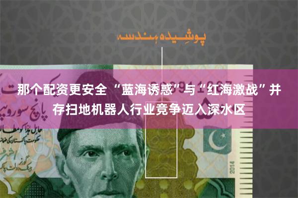 那个配资更安全 “蓝海诱惑”与“红海激战”并存扫地机器人行业竞争迈入深水区