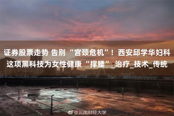 证券股票走势 告别 “宫颈危机”！西安邱学华妇科这项黑科技为女性健康 “撑腰”_治疗_技术_传统