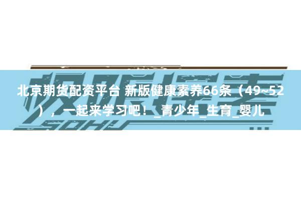 北京期货配资平台 新版健康素养66条（49~52），一起来学习吧！_青少年_生育_婴儿