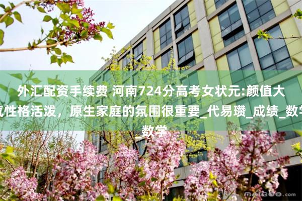 外汇配资手续费 河南724分高考女状元:颜值大气性格活泼，原生家庭的氛围很重要_代易瓒_成绩_数学