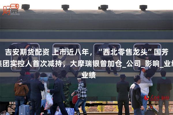 吉安期货配资 上市近八年，“西北零售龙头”国芳集团实控人首次减持，大摩瑞银曾加仓_公司_影响_业绩