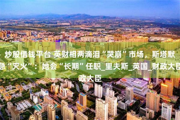 炒股借钱平台 英财相两滴泪“哭崩”市场，斯塔默急“灭火”：她会“长期”任职_里夫斯_英国_财政大臣