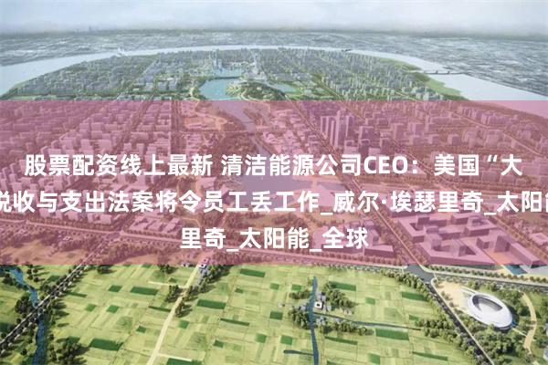 股票配资线上最新 清洁能源公司CEO：美国“大而美”税收与支出法案将令员工丢工作_威尔·埃瑟里奇_太阳能_全球